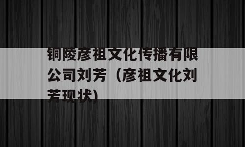 铜陵彦祖文化传播有限公司刘芳（彦祖文化刘芳现状)