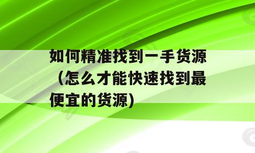 如何精准找到一手货源（怎么才能快速找到最便宜的货源)