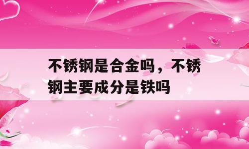不锈钢是合金吗，不锈钢主要成分是铁吗
