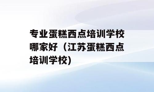 专业蛋糕西点培训学校哪家好（江苏蛋糕西点培训学校)