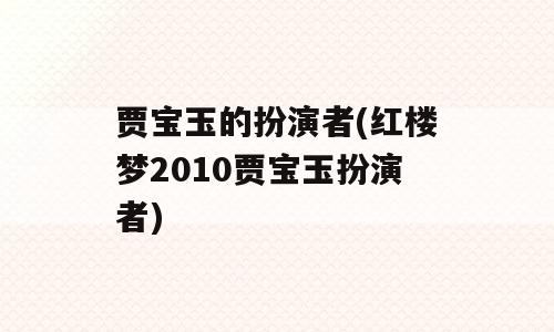 贾宝玉的扮演者(红楼梦2010贾宝玉扮演者)