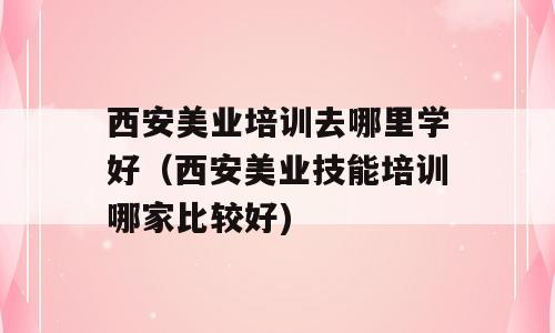 西安美业培训去哪里学好（西安美业技能培训哪家比较好)