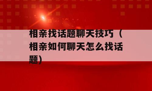相亲找话题聊天技巧（相亲如何聊天怎么找话题)