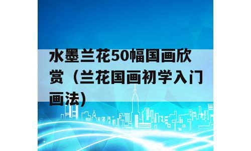 水墨兰花50幅国画欣赏（兰花国画初学入门画法)