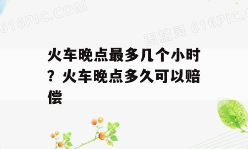 火车晚点最多几个小时？火车晚点多久可以赔偿