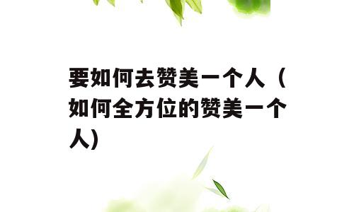 要如何去赞美一个人（如何全方位的赞美一个人)