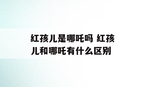 红孩儿是哪吒吗 红孩儿和哪吒有什么区别