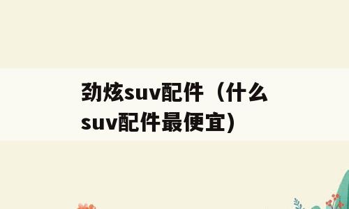 劲炫suv配件（什么suv配件最便宜)
