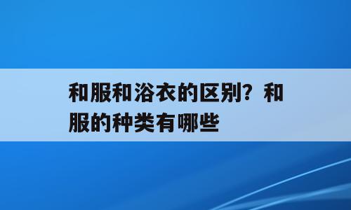 和服和浴衣的区别？和服的种类有哪些