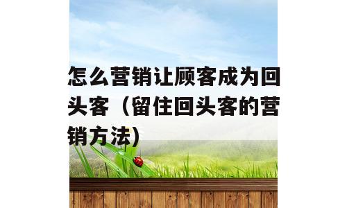 怎么营销让顾客成为回头客（留住回头客的营销方法)