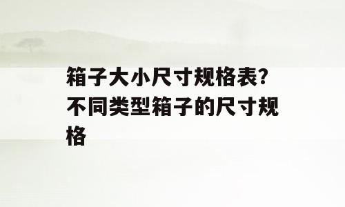箱子大小尺寸规格表？不同类型箱子的尺寸规格