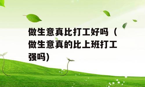 做生意真比打工好吗（做生意真的比上班打工强吗)