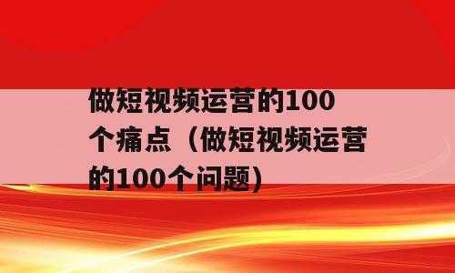 做短视频运营的100个痛点（做短视频运营的100个问题)