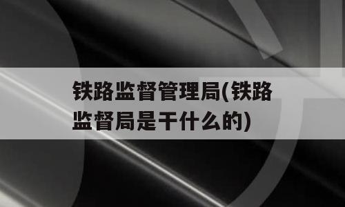 铁路监督管理局(铁路监督局是干什么的)