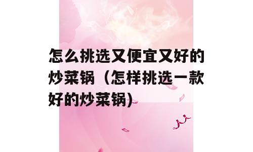 怎么挑选又便宜又好的炒菜锅（怎样挑选一款好的炒菜锅)