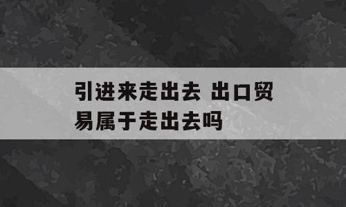 引进来走出去 出口贸易属于走出去吗
