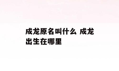 成龙原名叫什么 成龙出生在哪里