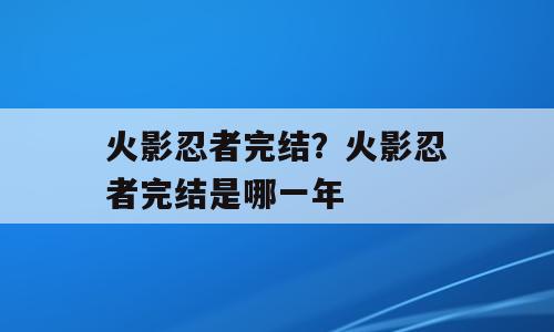 火影忍者完结？火影忍者完结是哪一年
