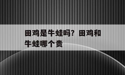田鸡是牛蛙吗？田鸡和牛蛙哪个贵