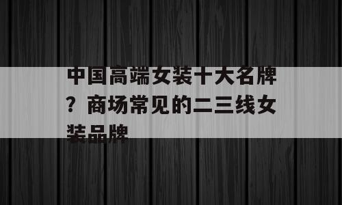 中国高端女装十大名牌？商场常见的二三线女装品牌