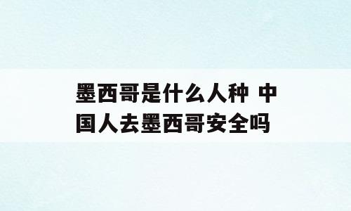 墨西哥是什么人种 中国人去墨西哥安全吗