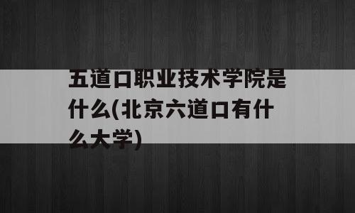 五道口职业技术学院是什么(北京六道口有什么大学)