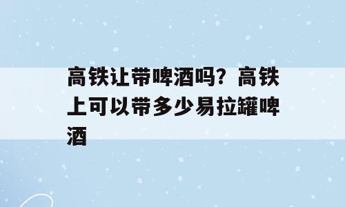 高铁让带啤酒吗？高铁上可以带多少易拉罐啤酒