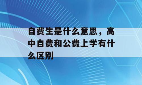 自费生是什么意思，高中自费和公费上学有什么区别