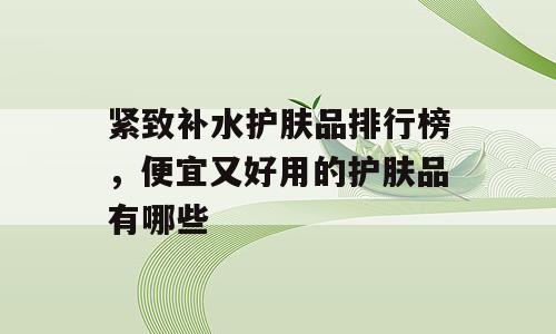 紧致补水护肤品排行榜，便宜又好用的护肤品有哪些