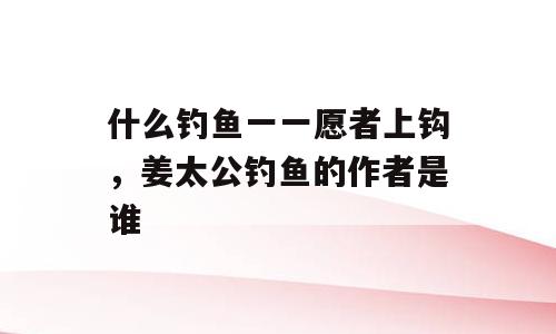 什么钓鱼一一愿者上钩，姜太公钓鱼的作者是谁
