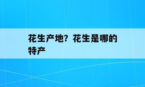 花生产地？花生是哪的特产