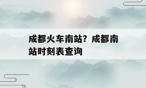成都火车南站？成都南站时刻表查询