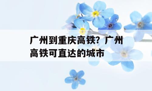 广州到重庆高铁？广州高铁可直达的城市