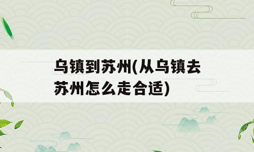 乌镇到苏州(从乌镇去苏州怎么走合适)