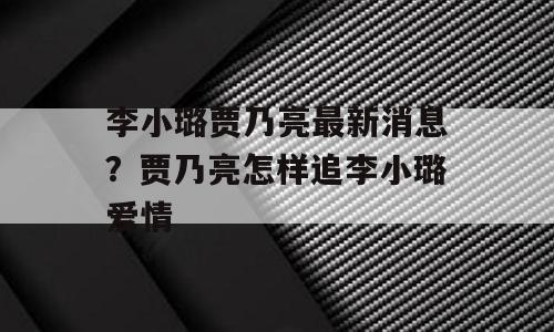 李小璐贾乃亮最新消息？贾乃亮怎样追李小璐爱情