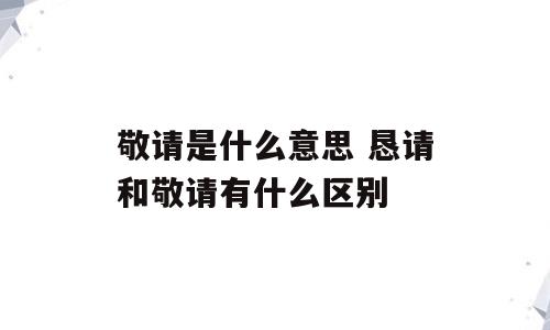 敬请是什么意思 恳请和敬请有什么区别