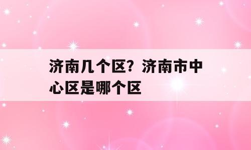 济南几个区？济南市中心区是哪个区
