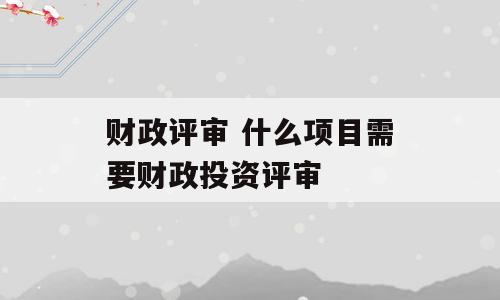 财政评审 什么项目需要财政投资评审