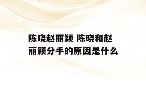 陈晓赵丽颖 陈晓和赵丽颖分手的原因是什么