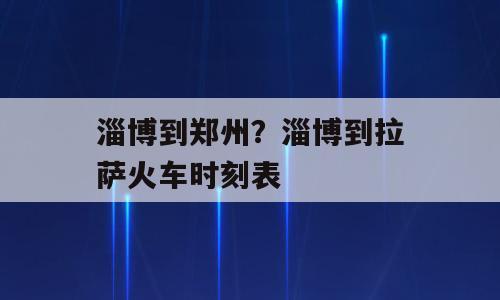 淄博到郑州？淄博到拉萨火车时刻表
