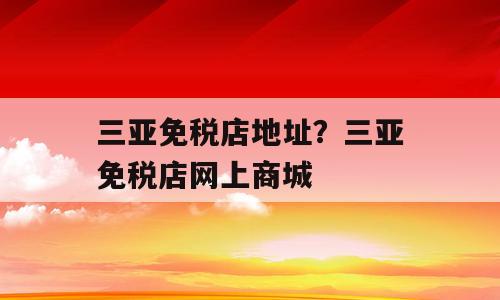 三亚免税店地址？三亚免税店网上商城
