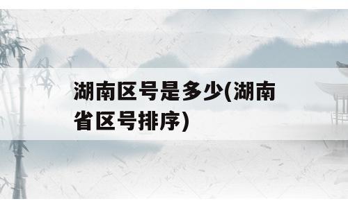 湖南区号是多少(湖南省区号排序)