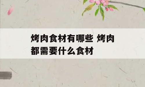 烤肉食材有哪些 烤肉都需要什么食材
