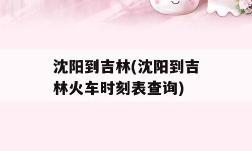 沈阳到吉林(沈阳到吉林火车时刻表查询)