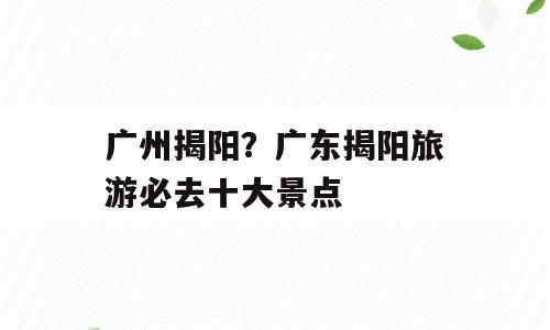 广州揭阳？广东揭阳旅游必去十大景点