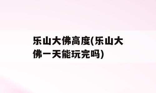 乐山大佛高度(乐山大佛一天能玩完吗)