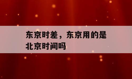 东京时差，东京用的是北京时间吗