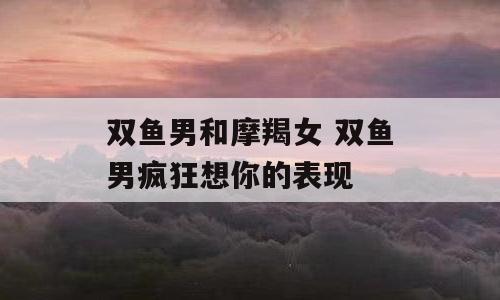 双鱼男和摩羯女 双鱼男疯狂想你的表现