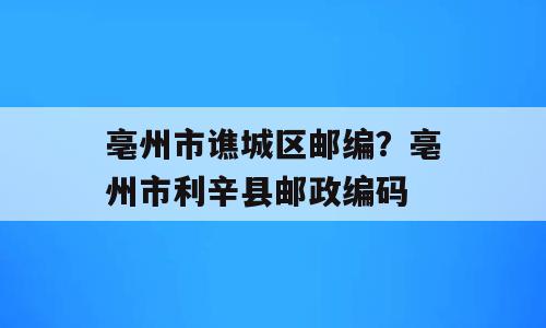 亳州市谯城区邮编？亳州市利辛县邮政编码