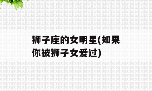 狮子座的女明星(如果你被狮子女爱过)